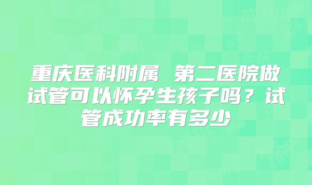 重庆医科附属 第二医院做试管可以怀孕生孩子吗？试管成功率有多少