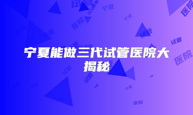 宁夏能做三代试管医院大揭秘
