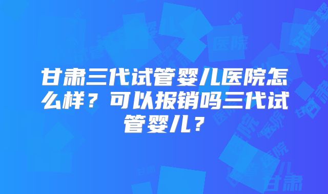 甘肃三代试管婴儿医院怎么样?可以报销吗三代试管婴儿?