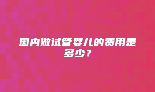 国内做试管婴儿的费用是多少？