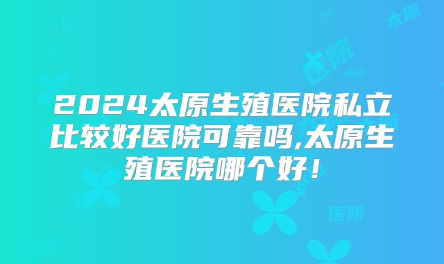 2024太原生殖医院私立比较好医院可靠吗,太原生殖医院哪个好！