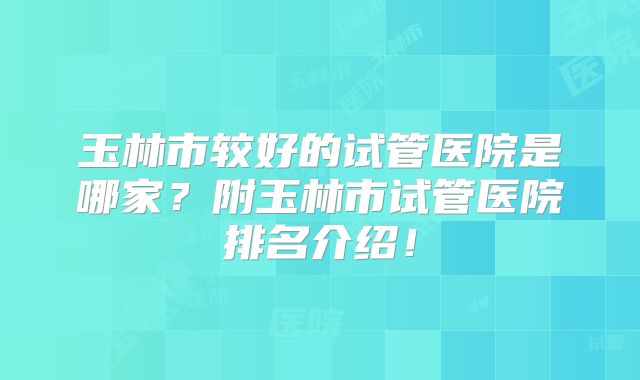 玉林市较好的试管医院是哪家？附玉林市试管医院排名介绍！