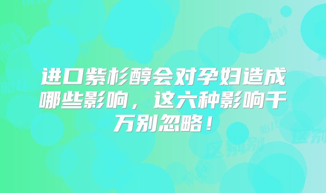 进口紫杉醇会对孕妇造成哪些影响，这六种影响千万别忽略！