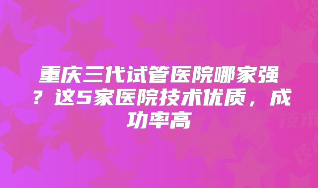 重庆三代试管医院哪家强？这5家医院技术优质，成功率高
