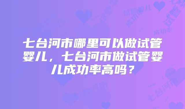 七台河市哪里可以做试管婴儿，七台河市做试管婴儿成功率高吗？