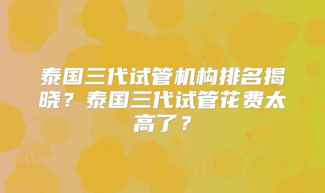 泰国三代试管机构排名揭晓?泰国三代试管花费太高了?