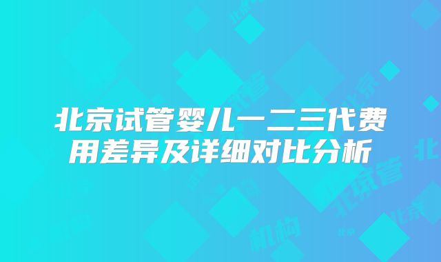 北京试管婴儿一二三代费用差异及详细对比分析