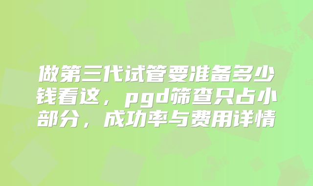 做第三代试管要准备多少钱看这，pgd筛查只占小部分，成功率与费用详情
