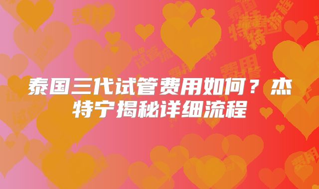 泰国三代试管费用如何?杰特宁揭秘详细流程