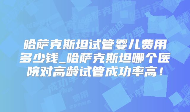 哈萨克斯坦试管婴儿费用多少钱_哈萨克斯坦哪个医院对高龄试管成功率高！