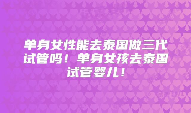 单身女性能去泰国做三代试管吗!单身女孩去泰国试管婴儿!