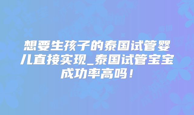 想要生孩子的泰国试管婴儿直接实现_泰国试管宝宝成功率高吗！