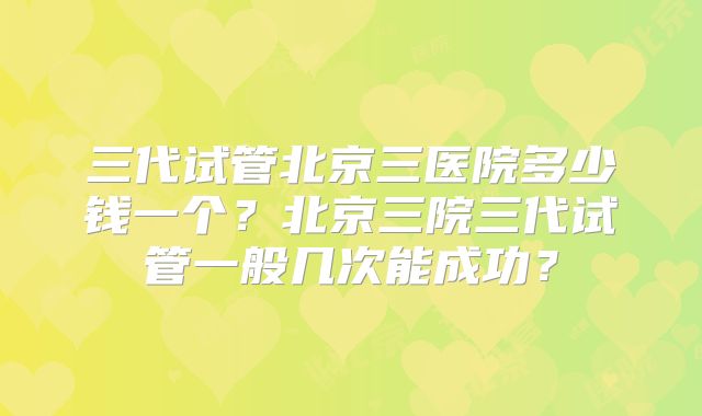 三代试管北京三医院多少钱一个?北京三院三代试管一般几次能成功?