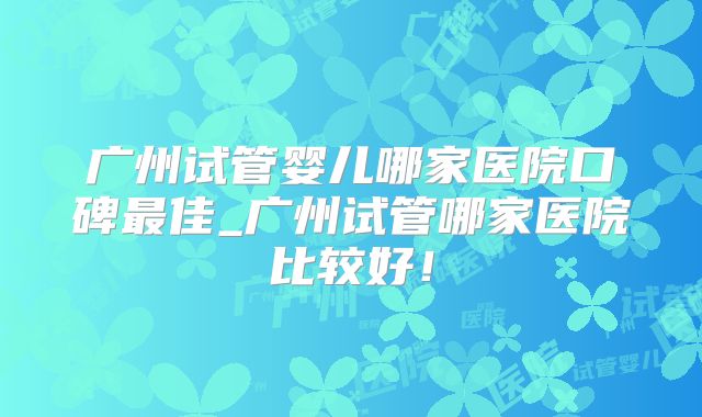 广州试管婴儿哪家医院口碑最佳_广州试管哪家医院比较好！
