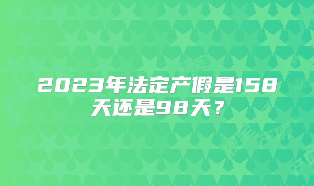 2023年法定产假是158天还是98天？