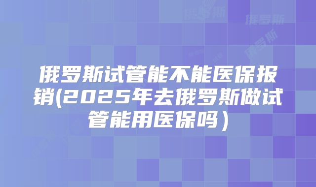 俄罗斯试管能不能医保报销(2025年去俄罗斯做试管能用医保吗）