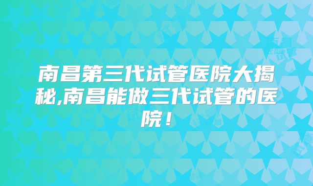 南昌第三代试管医院大揭秘,南昌能做三代试管的医院！