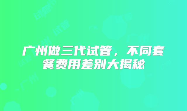 广州做三代试管，不同套餐费用差别大揭秘