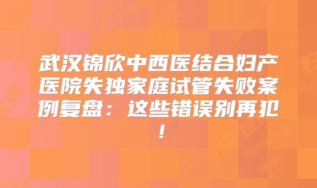 武汉锦欣中西医结合妇产医院失独家庭试管失败案例复盘：这些错误别再犯！