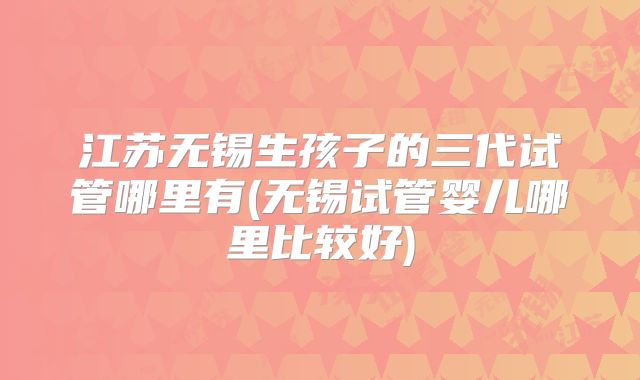 江苏无锡生孩子的三代试管哪里有(无锡试管婴儿哪里比较好)