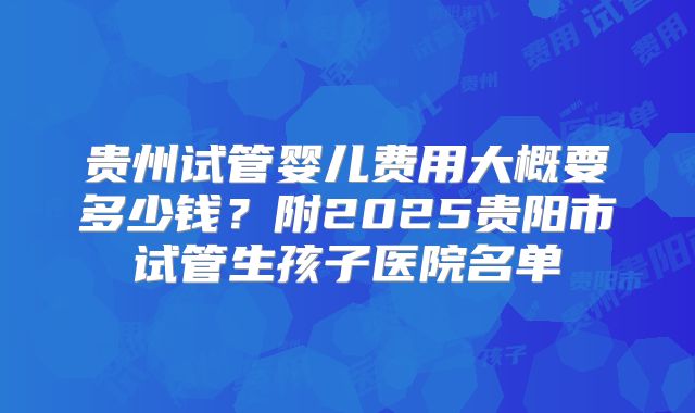 贵州试管婴儿费用大概要多少钱？附2025贵阳市试管生孩子医院名单