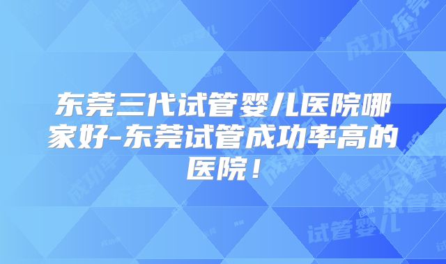 东莞三代试管婴儿医院哪家好-东莞试管成功率高的医院！
