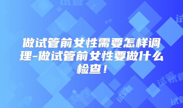 做试管前女性需要怎样调理-做试管前女性要做什么检查！