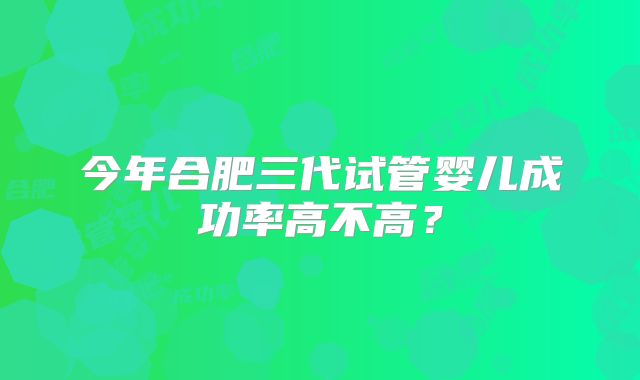 今年合肥三代试管婴儿成功率高不高？
