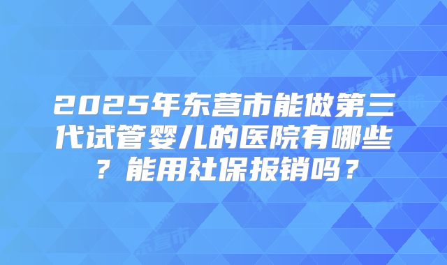 2025年东营市能做第三代试管婴儿的医院有哪些？能用社保报销吗？
