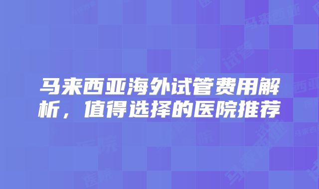 马来西亚海外试管费用解析，值得选择的医院推荐
