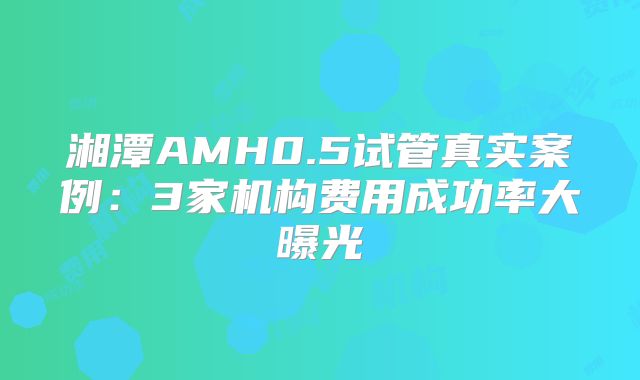 湘潭AMH0.5试管真实案例:3家机构费用成功率大曝光