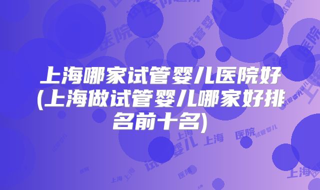 上海哪家试管婴儿医院好(上海做试管婴儿哪家好排名前十名)