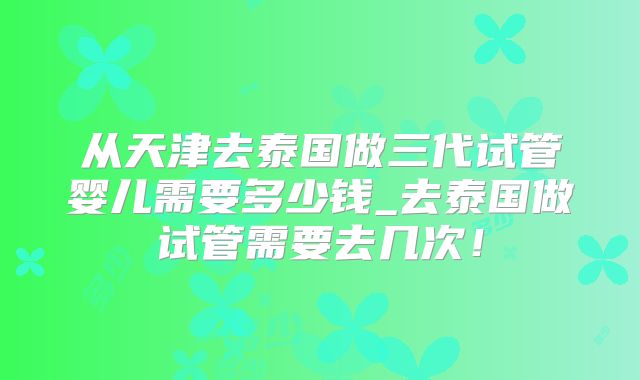 从天津去泰国做三代试管婴儿需要多少钱_去泰国做试管需要去几次!