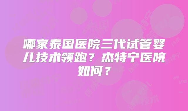 哪家泰国医院三代试管婴儿技术领跑？杰特宁医院如何？
