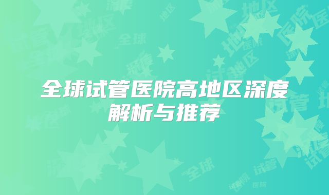 全球试管医院高地区深度解析与推荐