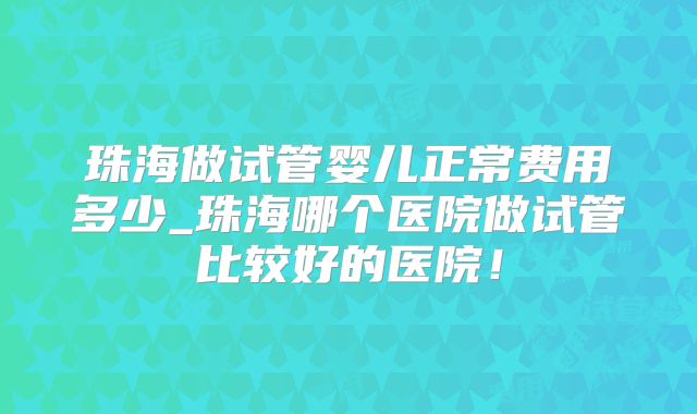 珠海做试管婴儿正常费用多少_珠海哪个医院做试管比较好的医院！