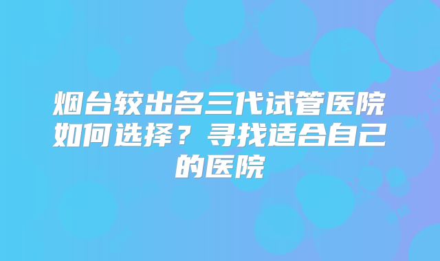 烟台较出名三代试管医院如何选择？寻找适合自己的医院