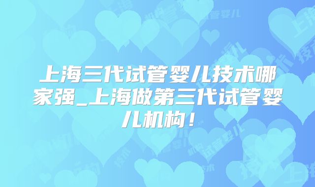 上海三代试管婴儿技术哪家强_上海做第三代试管婴儿机构！