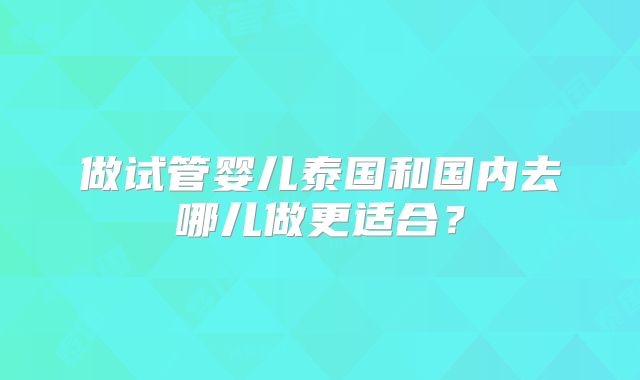 做试管婴儿泰国和国内去哪儿做更适合？