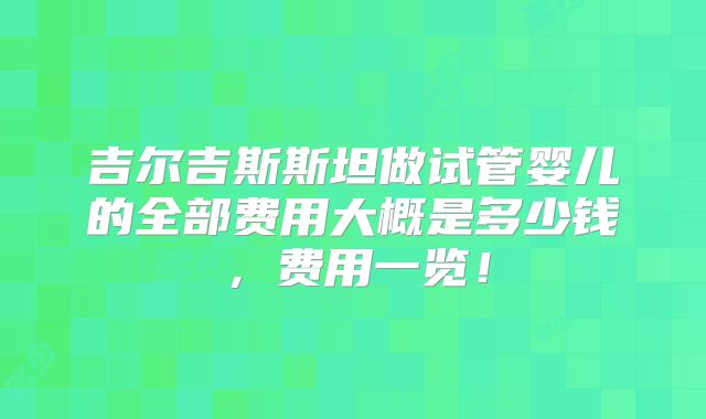 吉尔吉斯斯坦做试管婴儿的全部费用大概是多少钱，费用一览！