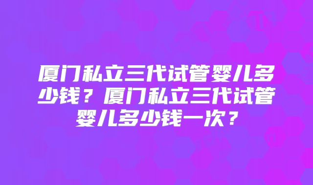 厦门私立三代试管婴儿多少钱？厦门私立三代试管婴儿多少钱一次？