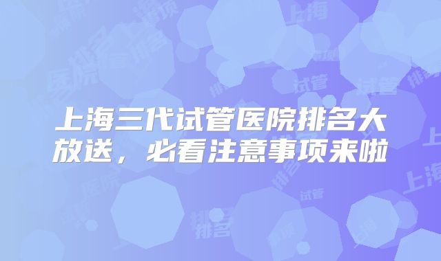 上海三代试管医院排名大放送,必看注意事项来啦