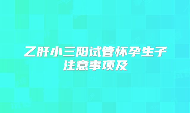 乙肝小三阳试管怀孕生子注意事项及