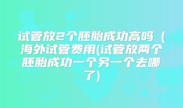 试管放2个胚胎成功高吗(海外试管费用(试管放两个胚胎成功一个另一个去哪了)