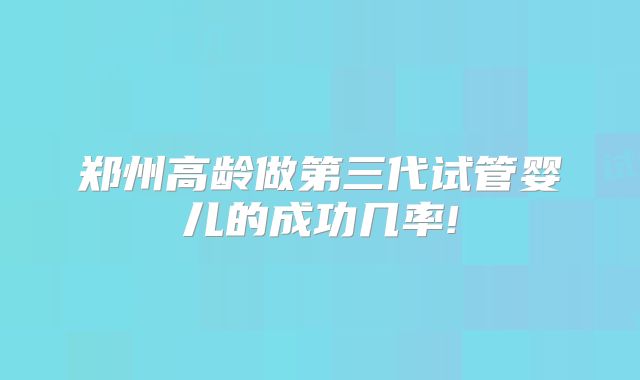郑州高龄做第三代试管婴儿的成功几率!