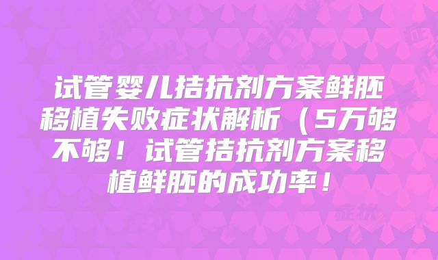 试管婴儿拮抗剂方案鲜胚移植失败症状解析(5万够不够!试管拮抗剂方案移植鲜胚的成功率!
