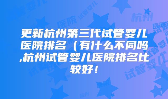 更新杭州第三代试管婴儿医院排名（有什么不同吗,杭州试管婴儿医院排名比较好！