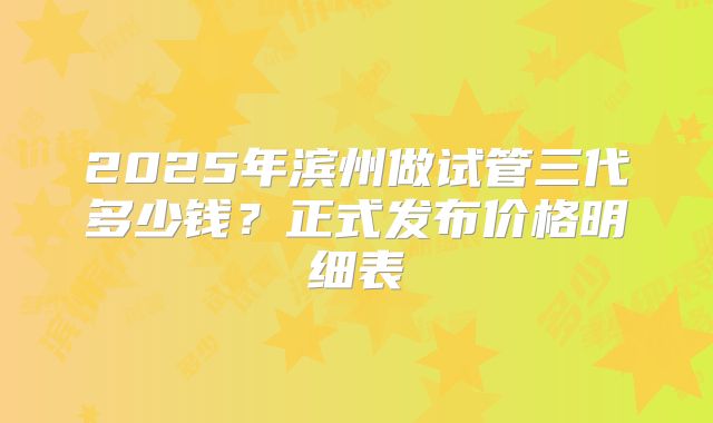 2025年滨州做试管三代多少钱?正式发布价格明细表