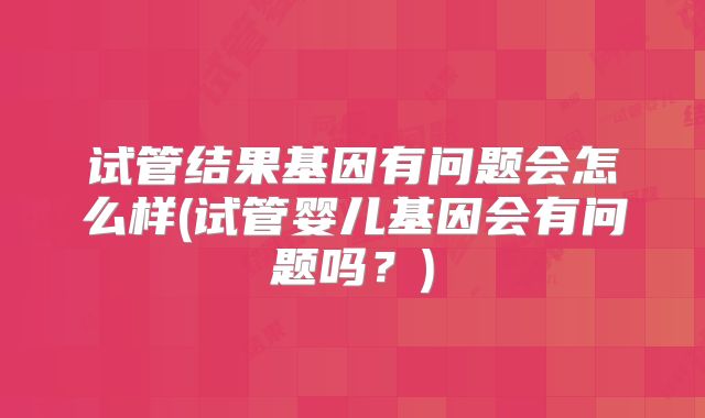 试管结果基因有问题会怎么样(试管婴儿基因会有问题吗？)