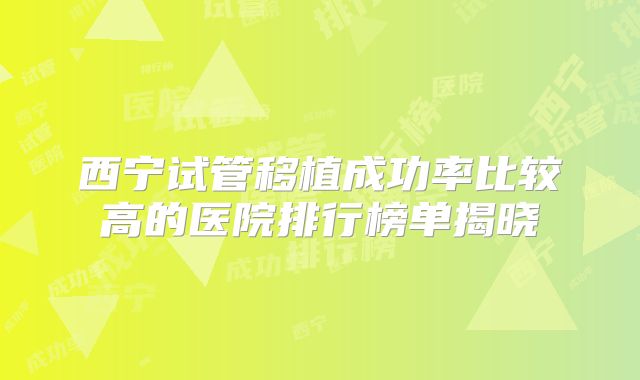 西宁试管移植成功率比较高的医院排行榜单揭晓